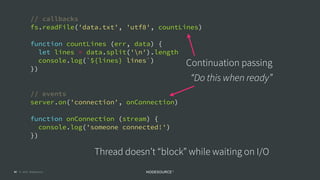 © 2018 NodeSource C O N F I D E N T I A L47
// callbacks
fs.readFile('data.txt', 'utf8', countLines)
function countLines (err, data) {
let lines = data.split('n').length
console.log(`${lines} lines`)
})
// events
server.on('connection', onConnection)
function onConnection (stream) {
console.log('someone connected!')
})
Continuation passing 
“Do this when ready”
Thread doesn’t “block” while waiting on I/O
 