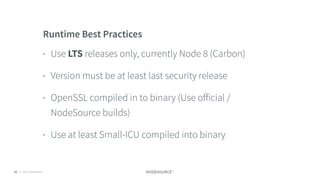 © 2018 NodeSource C O N F I D E N T I A L52
Runtime Best Practices
• Use LTS releases only, currently Node 8 (Carbon)
• Version must be at least last security release
• OpenSSL compiled in to binary (Use oﬀicial /
NodeSource builds)
• Use at least Small-ICU compiled into binary
 