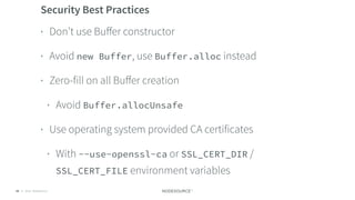 © 2018 NodeSource C O N F I D E N T I A L56
Security Best Practices
• Don’t use Buﬀer constructor
• Avoid new Buffer, use Buffer.alloc instead
• Zero-fill on all Buﬀer creation
• Avoid Buffer.allocUnsafe
• Use operating system provided CA certificates
• With --use-openssl-ca or SSL_CERT_DIR /
SSL_CERT_FILE environment variables
 
