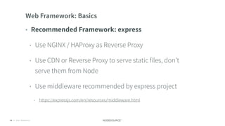 © 2018 NodeSource C O N F I D E N T I A L58
Web Framework: Basics
• Recommended Framework: express
• Use NGINX / HAProxy as Reverse Proxy
• Use CDN or Reverse Proxy to serve static files, don’t
serve them from Node
• Use middleware recommended by express project
• https://expressjs.com/en/resources/middleware.html
 