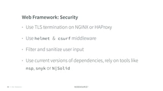 © 2018 NodeSource C O N F I D E N T I A L59
Web Framework: Security
• Use TLS termination on NGINX or HAProxy
• Use helmet & csurf middleware
• Filter and sanitize user input
• Use current versions of dependencies, rely on tools like
nsp, snyk or N|Solid
 
