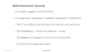 © 2018 NodeSource C O N F I D E N T I A L60
Web Framework: Security
• Use safe-regex to avoid ReDoS
• Use express-session or cookie-session middleware
• Don’t use default secret keys for cookies and sessions
• Set httpOnly: true and secure: true
• Set domain and path as restrictive as possible
• Choose short expires dates
 