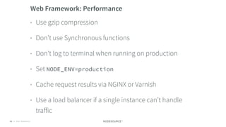 © 2018 NodeSource C O N F I D E N T I A L61
Web Framework: Performance
• Use gzip compression
• Don’t use Synchronous functions
• Don’t log to terminal when running on production
• Set NODE_ENV=production
• Cache request results via NGINX or Varnish
• Use a load balancer if a single instance can’t handle
traﬀic
 