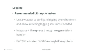 © 2018 NodeSource C O N F I D E N T I A L63
Logging
• Recommended Library: winston
• Use a wrapper to configure logging by environment
and allow switching logging solutions if needed
• Integrate with express through morgan custom
handler
• Don’t let winston handle uncaughtExceptions
 