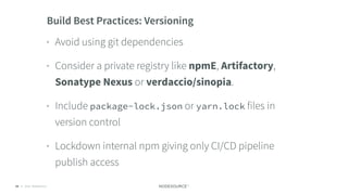 © 2018 NodeSource C O N F I D E N T I A L68
Build Best Practices: Versioning
• Avoid using git dependencies
• Consider a private registry like npmE, Artifactory,
Sonatype Nexus or verdaccio/sinopia.
• Include package-lock.json or yarn.lock files in
version control
• Lockdown internal npm giving only CI/CD pipeline
publish access
 