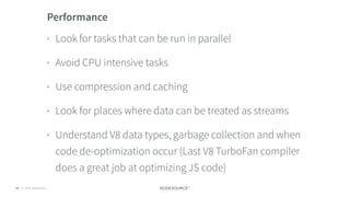 © 2018 NodeSource C O N F I D E N T I A L73
Performance
• Look for tasks that can be run in parallel
• Avoid CPU intensive tasks
• Use compression and caching
• Look for places where data can be treated as streams
• Understand V8 data types, garbage collection and when
code de-optimization occur (Last V8 TurboFan compiler
does a great job at optimizing JS code)
 