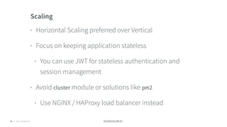 © 2018 NodeSource C O N F I D E N T I A L74
Scaling
• Horizontal Scaling preferred over Vertical
• Focus on keeping application stateless
• You can use JWT for stateless authentication and
session management
• Avoid cluster module or solutions like pm2
• Use NGINX / HAProxy load balancer instead
 