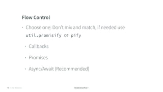 © 2018 NodeSource C O N F I D E N T I A L75
Flow Control
• Choose one: Don’t mix and match, if needed use
util.promisify or pify
• Callbacks
• Promises
• Async/Await (Recommended)
 