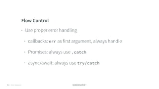 © 2018 NodeSource C O N F I D E N T I A L76
Flow Control
• Use proper error handling
• callbacks: err as first argument, always handle
• Promises: always use .catch
• async/await: always use try/catch
 