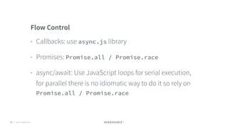 © 2018 NodeSource C O N F I D E N T I A L77
Flow Control
• Callbacks: use async.js library
• Promises: Promise.all / Promise.race
• async/await: Use JavaScript loops for serial execution,
for parallel there is no idiomatic way to do it so rely on
Promise.all / Promise.race
 