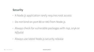 © 2018 NodeSource C O N F I D E N T I A L79
Security
• A Node.js application rarely requires root access
• Do not bind on port 80 or 443 from Node.js
• Always check for vulnerable packages with nsp, snyk or
N|Solid
• Always use latest Node.js security release
 