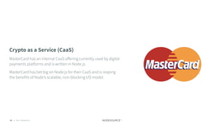 C O N F I D E N T I A L© 2018 NodeSource82
Crypto as a Service (CaaS)
MasterCard has an internal CaaS oﬀering currently used by digital
payments platforms and is written in Node.js.
MasterCard has bet big on Node.js for their CaaS and is reaping
the benefits of Node’s scalable, non-blocking I/O model.
 