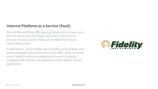 C O N F I D E N T I A L© 2018 NodeSource83
Internal Platform as a Service (PaaS)
Many oﬀ-the-shelf PaaS oﬀerings (e.g. Heroku) do not have an on-
premise version and for Fidelity, and many in the financial
services industry, a public PaaS is a non-starter for mission
critical applications.
Travell Perkins, CTO at Fidelity, bet on Node.js to build Mako, their
enterprise-grade PaaS to work within their DMZ. Mako is now the
key to Fidelity’s continuous deployment process to provide
customers with the best user experiences with Fidelity’s myriad
applications.
 