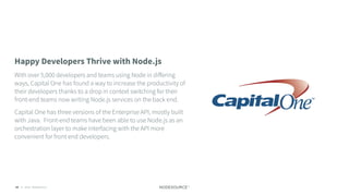 C O N F I D E N T I A L© 2018 NodeSource85
Happy Developers Thrive with Node.js
With over 5,000 developers and teams using Node in diﬀering
ways, Capital One has found a way to increase the productivity of
their developers thanks to a drop in context switching for their
front-end teams now writing Node.js services on the back end.
Capital One has three versions of the Enterprise API, mostly built
with Java. Front-end teams have been able to use Node.js as an
orchestration layer to make interfacing with the API more
convenient for front end developers.
 