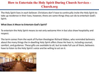 How to Entertain the Holy Spirit During Church Services -
Church.org
The Holy Spirit lives in each believer. Christians don’t have to continually invite the Holy Spirit to
take up residence in their lives; however, there are some things they can do to entertain God’s
Spirit.
What Does it Mean to Entertain God’s Spirit?
To entertain the Holy Spirit means to not only welcome Him in but also show hospitality and
respect.
The term comes from the work of Puritan theologian Richard Sibbes, who reminded believers
about the many things the in-dwelling Holy Spirit offers those He lives in, including counsel,
comfort, and guidance. These gifts are available to all, but to make full use of them, believers
have to listen to the Holy Spirit’s voice and be willing to act on it.
 