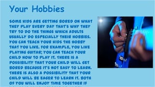 Some kids are getting bored on what
they play every day that’s why they
try to do the things which adults
usually do especially their hobbies.
You can teach your kids the hobby
that you like. For example, you like
playing guitar; you can teach your
child how to play it. There is a
possibility that your child will get
bored because it’s not easy to learn.
There is also a possibility that your
child will be eager to learn it. Both
of you will enjoy time together if
Your Hobbies
 