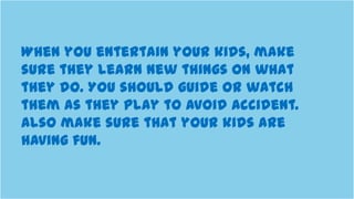 When you entertain your kids, make
sure they learn new things on what
they do. You should guide or watch
them as they play to avoid accident.
Also make sure that your kids are
having fun.
 