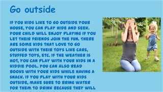 If you kids like to go outside your
house, you can play hide and seek.
Your child will enjoy playing if you
let their friends join the fun. There
are some kids that love to go
outside with their toys like cars,
stuffed toys, etc. If the weather is
hot, you can play with your kids in a
kiddie pool. You can also read
books with your kids while having a
snack. If you play with your kids
outside, make sure to bring water
for them to drink because they will
Go outside
 