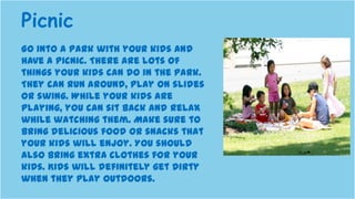 Go into a park with your kids and
have a picnic. There are lots of
things your kids can do in the park.
They can run around, play on slides
or swing. While your kids are
playing, you can sit back and relax
while watching them. Make sure to
bring delicious food or snacks that
your kids will enjoy. You should
also bring extra clothes for your
kids. Kids will definitely get dirty
when they play outdoors.
Picnic
 