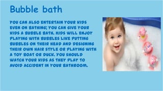 You can also entertain your kids
even on bathing; you can give your
kids a bubble bath. Kids will enjoy
playing with bubbles like putting
bubbles on their head and designing
their own hair style or playing with
a toy boat or duck. You should
watch your kids as they play to
avoid accident in your bathroom.
Bubble bath
 