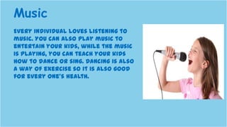 Every individual loves listening to
music. You can also play music to
entertain your kids, while the music
is playing, you can teach your kids
how to dance or sing. Dancing is also
a way of exercise so it is also good
for every one’s health.
Music
 