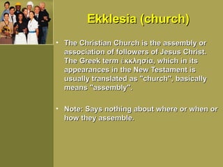 Ekklesia (church)Ekklesia (church)
• The Christian Church is the assembly orThe Christian Church is the assembly or
association of followers of Jesus Christ.association of followers of Jesus Christ.
The Greek term κκλησία, which in itsἐThe Greek term κκλησία, which in itsἐ
appearances in the New Testament isappearances in the New Testament is
usually translated as "church", basicallyusually translated as "church", basically
means "assembly".means "assembly".
• Note: Says nothing about where or when orNote: Says nothing about where or when or
how they assemble.how they assemble.
 