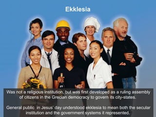Ekklesia
Was not a religious institution, but was first developed as a ruling assembly
of citizens in the Grecian democracy to govern its city-states.
General public in Jesus’ day understood ekklesia to mean both the secular
institution and the government systems it represented.
 