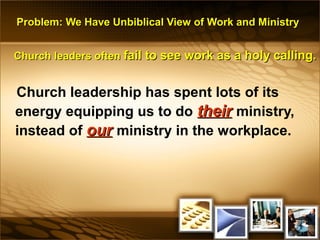 Problem: We Have Unbiblical View of Work and MinistryProblem: We Have Unbiblical View of Work and Ministry
Church leaders oftenChurch leaders often fail to see work as a holy calling.fail to see work as a holy calling.
Church leadership has spent lots of its
energy equipping us to do theirtheir ministry,
instead of ourour ministry in the workplace.
 