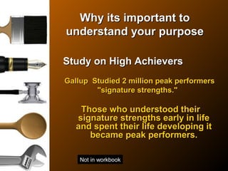 Why its important toWhy its important to
understand your purposeunderstand your purpose
Study on High AchieversStudy on High Achievers
Gallup Studied 2 million peak performersGallup Studied 2 million peak performers
"signature strengths.""signature strengths."
Those who understood theirThose who understood their
signature strengths early in lifesignature strengths early in life
and spent their life developing itand spent their life developing it
became peak performers.became peak performers.
Not in workbook
 