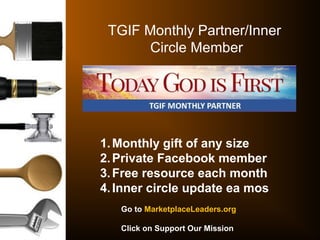 TGIF Monthly Partner/Inner
Circle Member
1.Monthly gift of any size
2.Private Facebook member
3.Free resource each month
4.Inner circle update ea mos
Go to MarketplaceLeaders.org
Click on Support Our Mission
 