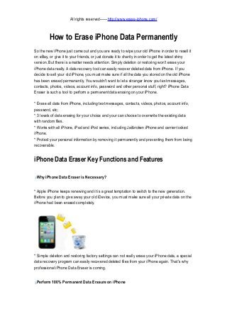 All rights reserved——http://www.erase-iphone.com/

How to Erase iPhone Data Permanently
So the new iPhone just came out and you are ready to wipe your old iPhone in order to resell it
on eBay, or give it to your friends, or just donate it to charity in order to get the latest shiny
version. But there is a matter needs attention. Simply deletion or restoring won't erase your
iPhone data really. A data recovery tool can easily recover deleted data from iPhone. If you
decide to sell your old iPhone, you must make sure if all the data you stored on the old iPhone
has been erased permanently. You wouldn't want to let a stranger know you text messages,
contacts, photos, videos, account info, password and other personal stuff, right? iPhone Data
Eraser is such a tool to perform a permanent data erasing on your iPhone.
* Erase all data from iPhone, including text messages, contacts, videos, photos, account info,
password, etc;
* 3 levels of data erasing for your choice and your can choose to overwrite the existing data
with random files.
* Works with all iPhone, iPad and iPod series, including Jailbroken iPhone and carrier-locked
iPhone.
* Protect your personal information by removing it permanently and preventing them from being
recoverable.

iPhone Data Eraser Key Functions and Features
Why iPhone Data Eraser is Necessary?
* Apple iPhone keeps renewing and it is a great temptation to switch to the new generation.
Before you plan to give away your old iDevice, you must make sure all your private data on the
iPhone had been erased completely.

* Simple deletion and restoring factory settings can not really erase your iPhone data, a special
data recovery program can easily recovered deleted files from your iPhone again. That's why
professional iPhone Data Eraser is coming.
Perform 100% Permanent Data Erasure on iPhone

 