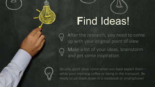 Make a list of your ideas, brainstorm
and get some inspiration
Usually, good ideas come when you least expect them –
while your morning coffee or being in the transport. Be
ready to jot them down in a notebook or smartphone!
Find Ideas!
After the research, you need to come
up with your original point of view
 