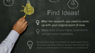 Make a list of your ideas, brainstorm
and get some inspiration
Usually, good ideas come when you least expect them –
while your morning coffee or being in the transport. Be
ready to jot them down in a notebook or smartphone!
Find Ideas!
After the research, you need to come
up with your original point of view
 