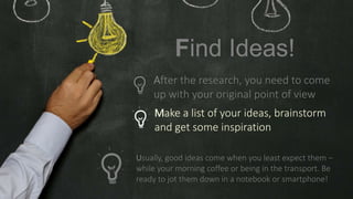 Make a list of your ideas, brainstorm
and get some inspiration
Usually, good ideas come when you least expect them –
while your morning coffee or being in the transport. Be
ready to jot them down in a notebook or smartphone!
Find Ideas!
After the research, you need to come
up with your original point of view
 