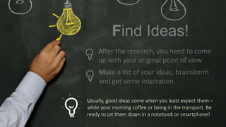 Make a list of your ideas, brainstorm
and get some inspiration
Usually, good ideas come when you least expect them –
while your morning coffee or being in the transport. Be
ready to jot them down in a notebook or smartphone!
Find Ideas!
After the research, you need to come
up with your original point of view
 