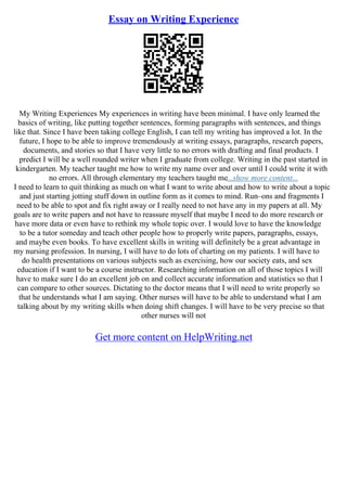 Essay on Writing Experience
My Writing Experiences My experiences in writing have been minimal. I have only learned the
basics of writing, like putting together sentences, forming paragraphs with sentences, and things
like that. Since I have been taking college English, I can tell my writing has improved a lot. In the
future, I hope to be able to improve tremendously at writing essays, paragraphs, research papers,
documents, and stories so that I have very little to no errors with drafting and final products. I
predict I will be a well rounded writer when I graduate from college. Writing in the past started in
kindergarten. My teacher taught me how to write my name over and over until I could write it with
no errors. All through elementary my teachers taught me...show more content...
I need to learn to quit thinking as much on what I want to write about and how to write about a topic
and just starting jotting stuff down in outline form as it comes to mind. Run–ons and fragments I
need to be able to spot and fix right away or I really need to not have any in my papers at all. My
goals are to write papers and not have to reassure myself that maybe I need to do more research or
have more data or even have to rethink my whole topic over. I would love to have the knowledge
to be a tutor someday and teach other people how to properly write papers, paragraphs, essays,
and maybe even books. To have excellent skills in writing will definitely be a great advantage in
my nursing profession. In nursing, I will have to do lots of charting on my patients. I will have to
do health presentations on various subjects such as exercising, how our society eats, and sex
education if I want to be a course instructor. Researching information on all of those topics I will
have to make sure I do an excellent job on and collect accurate information and statistics so that I
can compare to other sources. Dictating to the doctor means that I will need to write properly so
that he understands what I am saying. Other nurses will have to be able to understand what I am
talking about by my writing skills when doing shift changes. I will have to be very precise so that
other nurses will not
Get more content on HelpWriting.net
 