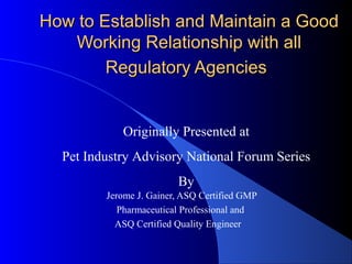 How to Establish and Maintain a GoodHow to Establish and Maintain a Good
Working Relationship with allWorking Relationship with all
Regulatory AgenciesRegulatory Agencies
Jerome J. Gainer, ASQ Certified GMP
Pharmaceutical Professional and
ASQ Certified Quality Engineer
Originally Presented at
Pet Industry Advisory National Forum Series
By
 