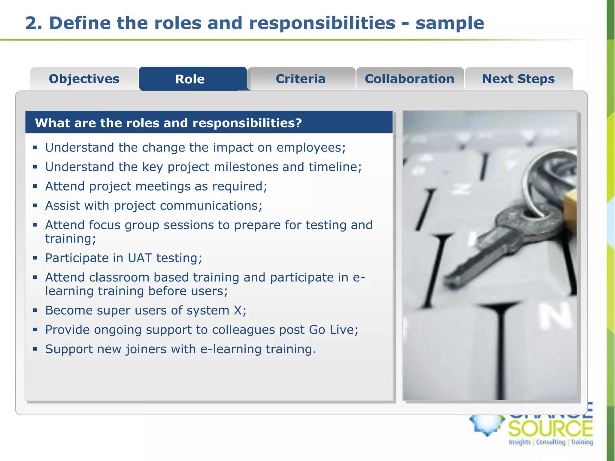 2. Define the roles and responsibilities - sample
Collaboration
What are the roles and responsibilities?
 Understand the change the impact on employees;
 Understand the key project milestones and timeline;
 Attend project meetings as required;
 Assist with project communications;
 Attend focus group sessions to prepare for testing and
training;
 Participate in UAT testing;
 Attend classroom based training and participate in e-
learning training before users;
 Become super users of system X;
 Provide ongoing support to colleagues post Go Live;
 Support new joiners with e-learning training.
Role Criteria Next StepsObjectives
 
