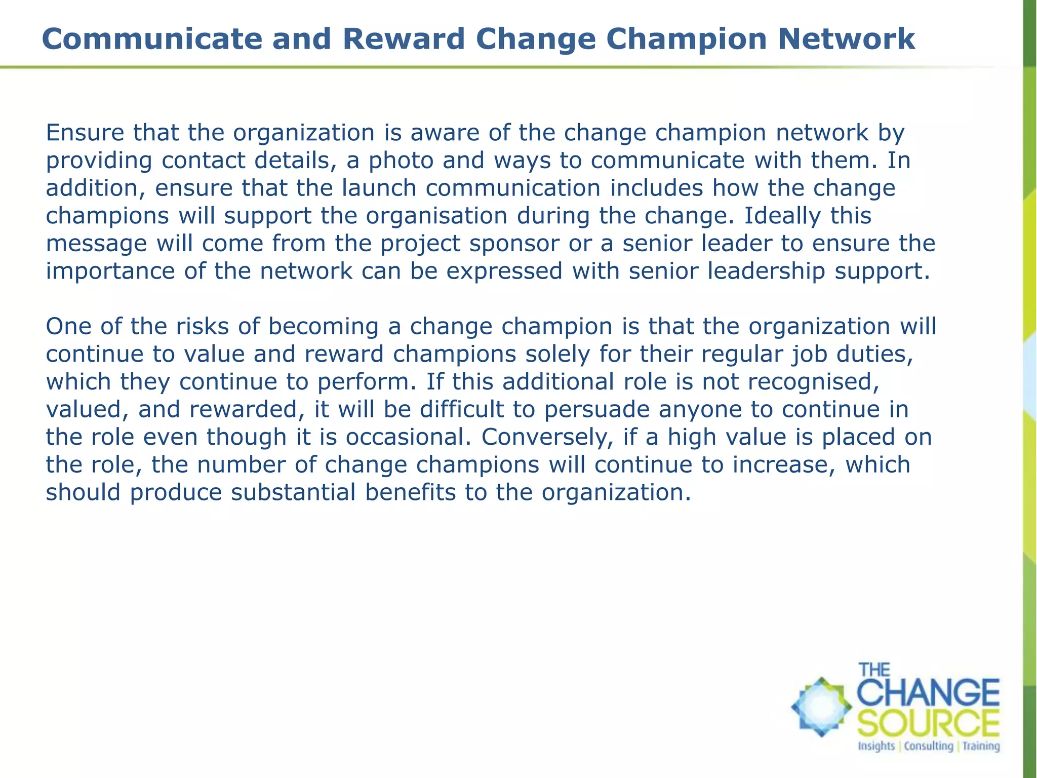 Communicate and Reward Change Champion Network
Ensure that the organization is aware of the change champion network by
providing contact details, a photo and ways to communicate with them. In
addition, ensure that the launch communication includes how the change
champions will support the organisation during the change. Ideally this
message will come from the project sponsor or a senior leader to ensure the
importance of the network can be expressed with senior leadership support.
One of the risks of becoming a change champion is that the organization will
continue to value and reward champions solely for their regular job duties,
which they continue to perform. If this additional role is not recognised,
valued, and rewarded, it will be difficult to persuade anyone to continue in
the role even though it is occasional. Conversely, if a high value is placed on
the role, the number of change champions will continue to increase, which
should produce substantial benefits to the organization.
 
