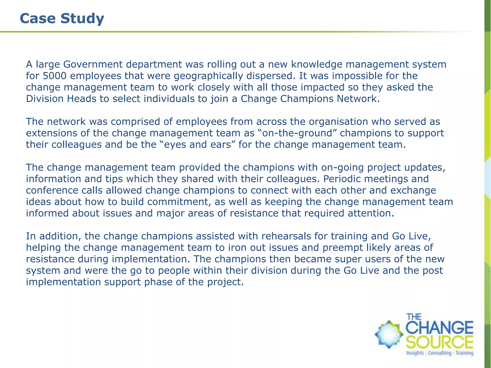 Case Study
A large Government department was rolling out a new knowledge management system
for 5000 employees that were geographically dispersed. It was impossible for the
change management team to work closely with all those impacted so they asked the
Division Heads to select individuals to join a Change Champions Network.
The network was comprised of employees from across the organisation who served as
extensions of the change management team as “on-the-ground” champions to support
their colleagues and be the “eyes and ears” for the change management team.
The change management team provided the champions with on-going project updates,
information and tips which they shared with their colleagues. Periodic meetings and
conference calls allowed change champions to connect with each other and exchange
ideas about how to build commitment, as well as keeping the change management team
informed about issues and major areas of resistance that required attention.
In addition, the change champions assisted with rehearsals for training and Go Live,
helping the change management team to iron out issues and preempt likely areas of
resistance during implementation. The champions then became super users of the new
system and were the go to people within their division during the Go Live and the post
implementation support phase of the project.
 