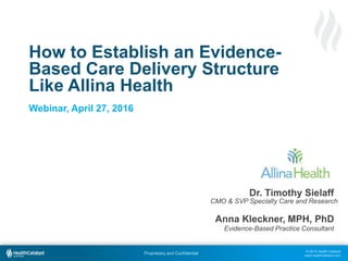 © 2015 Health Catalyst
www.healthcatalyst.com
Proprietary and Confidential
How to Establish an Evidence-
Based Care Delivery Structure
Like Allina Health
Webinar, April 27, 2016
Dr. Timothy Sielaff
Anna Kleckner, MPH, PhD
CMO & SVP Specialty Care and Research
Evidence-Based Practice Consultant
 