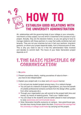 ?   ?
                    HOW TO
?
    K               ESTABLISH GOOD RELATIONS WITH
                    THE UNIVERSITY ADMINISTRATION
    Ah, relationships with the governing body of your college or your university...
    now there's a tricky subject, but one which is essential to the success of your
    project. Actually, they are the decision-makers, so you are going to have to
    manage relations with these partners in a way that subtly combines tact and
    tenacity. They are not your enemies but are in fact your partners: long-term
    partners, on whom your project depends totally, from a financial point of view.
    This is why you need to see to it that the administration feels involved
    and decides to commit itself. The future of your Solar Generation project
    depends on it!




    1.THE BASIC PRINCIPLES OF
      COMMUNICATION
    1. Be polite.
    2. Present yourselves clearly, making yourselves of value to them -
       you have to be indispensable!
    3. Explain your project well, in a clear and well-argued manner:
         It’s not just one student project among many, it’s a radical change;
         You are part of a network of student organisations, you have the benefit
         of suitable professional contacts (contacts from the design office, guides
         from other campuses etc.);
         Through your organisation you will commit to this project both time and
         money, by means of seeking grants. That’s your “added value”;
         You are close to the students and are better placed to lead campaigns
         to raise awareness and communicate issues;
         Solar Generation benefits everyone on campus - less greenhouse gas,
         but also less money thrown down the drain. Emphasise the savings that
         the university or college could make by carrying out this project.
 