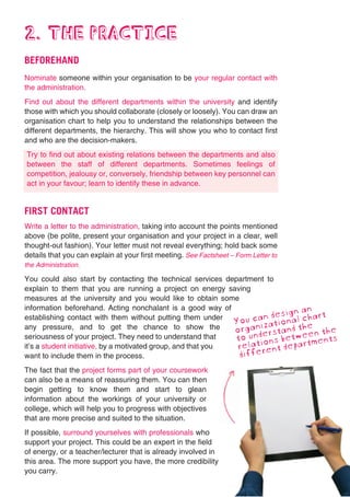 2. THE PRACTICE
BEFOREHAND
Nominate someone within your organisation to be your regular contact with
the administration.
Find out about the different departments within the university and identify
those with which you should collaborate (closely or loosely). You can draw an
organisation chart to help you to understand the relationships between the
different departments, the hierarchy. This will show you who to contact first
and who are the decision-makers.
Try to find out about existing relations between the departments and also
between the staff of different departments. Sometimes feelings of
competition, jealousy or, conversely, friendship between key personnel can
act in your favour; learn to identify these in advance.


FIRST CONTACT
Write a letter to the administration, taking into account the points mentioned
above (be polite, present your organisation and your project in a clear, well
thought-out fashion). Your letter must not reveal everything; hold back some
details that you can explain at your first meeting. See Factsheet – Form Letter to
the Administration.

You could also start by contacting the technical services department to
explain to them that you are running a project on energy saving
measures at the university and you would like to obtain some
information beforehand. Acting nonchalant is a good way of                    an
establishing contact with them without putting them under              design
                                                                 u canational chart
                                                              Yo niz
any pressure, and to get the chance to show the
                                                              orga derstand the n the
                                                                                e
seriousness of your project. They need to understand that     to un ions betwetments
it’s a student initiative, by a motivated group, and that you  relat rent depar
want to include them in the process.                           diffe
The fact that the project forms part of your coursework
can also be a means of reassuring them. You can then
begin getting to know them and start to glean
information about the workings of your university or
college, which will help you to progress with objectives
that are more precise and suited to the situation.
If possible, surround yourselves with professionals who
support your project. This could be an expert in the field
of energy, or a teacher/lecturer that is already involved in
this area. The more support you have, the more credibility
you carry.
 