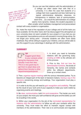 So you can see that relations with the administration of
                               a college are often easier than with that of a
              st of
      the mo
                                 university. It is often the case that students of a
make eputation od off            college feel more supported and less held back by
the r college aou n              typical administrative obstacles: slowness, no
yourhe tools y .                transparency in relations, lack of communication,
 all t available               down time… as a result the administration of a college
 hav  e
                            seems more dynamic. Indeed, the student population is
                       often smaller which facilitates management and personalised
        contact with every student or organisation.
          So, make the most of the reputation of your college and of all the tools you
          have available. On the other hand, don’t be discouraged if the atmosphere at
          your university does not seem suitable for your project or if you feel you are
          not supported, have patience and you will succeed in moving things along. Do
          not forget your strong point - university students are often more easily
          mobilised, they will be willing to support your initiative, and you will be able to
          use this support to your advantage in dealings with the administration.


          SUMMARY
                      TIP                           1. In short, you need to formalise

           6          Suggest good ideas
                      to your contacts whilst
                                                    relations with the governing body;
                                                    creating an EMC is the ultimate aim
            giving the impression that              of this process.
            actually it was their idea.
                                                    2. Prior to this, find out how the
            This is a very good way to
                                                    administration functions, the levels of
            get them to adopt ideas and
                                                    hierarchy, the names and contacts
            defend them fiercely to other
                                                    within the different departments.
            departments/participants!
                                                    Draw up a contact sheet.
          3. Then, organise regular meetings with the various interested parties. Try to
          become an integral part of the team of decision-makers, having a say in the
          decisions concerning energy and buildings. Your organisation must play a
          specific role.
          4. In order to do this you will need to gain recognition and credibility. This will
          be the result of your work and of your capacity to make your work visible by
          organising events and meetings.
          5. Be clear, communicative, both firm and cooperative. The harder you work
          on your project, the more your self-confidence will grow and the better you will
          be at putting it into words.
          6. Within your organisation it’s the job of the nominated representative for
          relations with the administration to follow up with your contacts within the
          university. They must make the effort to maintain regular contact with
          members of the administration. Their role is to communicate and negotiate
 