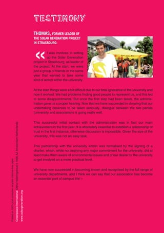 TESTIMONY
                                                                                                                                                                       THOMAS, FORMER LEADER OF
                                                                                                                                                                       THE SOLAR GENERATION PROJECT
                                                                                                                                                                       IN STRASBOURG:




                                                                                                                                                                       «         I was involved in setting
                                                                                                                                                                                 up the Solar Generation
                                                                                                                                                                       project in Strasbourg, as leader of
                                                                                                                                                                       the project. At the start, we were
                                                                                                                                                                       just a group of friends in the same
                                                                                                                                                                       year that wanted to take some
                                                                                                                                                                       kind of action within the university.


                                                                                                                                                                       At the start things were a bit difficult due to our total ignorance of the university and
                                                                                                                                                                       how it worked. We had problems finding good people to represent us, and this led
                                                                                                                                                                       to some disappointments. But once the first step had been taken, the adminis-
                                                                                                                                                                       tration gave us a proper hearing. Now that we have succeeded in showing that our
                                                                                                                                                                       undertaking deserves to be taken seriously, dialogue between the two parties
                                                                                                                                                                       (university and association) is going really well.


                                                                                                                                                                       This successful initial contact with the administration was in fact our main
                                                             Greenpeace International Ottho Heldringstraat 5 1066 AZ Amsterdam Netherlands




                                                                                                                                                                       achievement in the first year. It is absolutely essential to establish a relationship of
                                                                                                                                                                       trust in the first instance, otherwise discussion is impossible. Given the size of the
                                                                                                                                                                       university, this was not an easy task.


                                                                                                                                                                       This partnership with the university admin was formalised by the signing of a
                                                                                                                                                                       charter, which, while not implying any major commitment for the university, did at
                                                                                                                                                                       least make them aware of environmental issues and of our desire for the university
                                                                                                                                                                       to get involved on a more practical level.
Printed on 100% post consumer recycled chlorine-free paper




                                                                                                                                                                       We have now succeeded in becoming known and recognised by the full range of
                                                                                                                                                                       university departments, and I think we can say that our association has become
                                                                                                                                                                       an essential part of campus life! »
                                                                                                                                             www.solargeneration.org
 