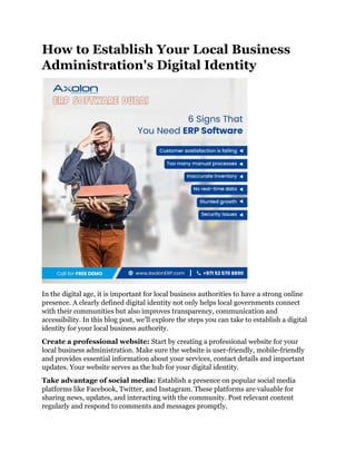 How to Establish Your Local Business
Administration's Digital Identity
In the digital age, it is important for local business authorities to have a strong online
presence. A clearly defined digital identity not only helps local governments connect
with their communities but also improves transparency, communication and
accessibility. In this blog post, we'll explore the steps you can take to establish a digital
identity for your local business authority.
Create a professional website: Start by creating a professional website for your
local business administration. Make sure the website is user-friendly, mobile-friendly
and provides essential information about your services, contact details and important
updates. Your website serves as the hub for your digital identity.
Take advantage of social media: Establish a presence on popular social media
platforms like Facebook, Twitter, and Instagram. These platforms are valuable for
sharing news, updates, and interacting with the community. Post relevant content
regularly and respond to comments and messages promptly.
 