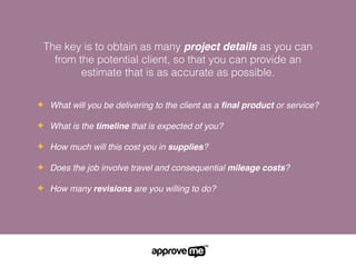 The key is to obtain as many project details as you can
from the potential client, so that you can provide an
estimate that is as accurate as possible.
✦ What will you be delivering to the client as a ﬁnal product or service?
✦ What is the timeline that is expected of you?
✦ How much will this cost you in supplies?
✦ Does the job involve travel and consequential mileage costs?
✦ How many revisions are you willing to do?
 