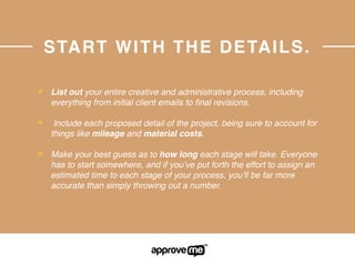 START WITH THE DETAILS.
✦ List out your entire creative and administrative process, including
everything from initial client emails to ﬁnal revisions.
✦ Include each proposed detail of the project, being sure to account for
things like mileage and material costs.
✦ Make your best guess as to how long each stage will take. Everyone
has to start somewhere, and if you’ve put forth the effort to assign an
estimated time to each stage of your process, you’ll be far more
accurate than simply throwing out a number.
 