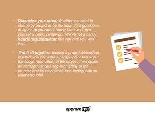 ✦ Determine your rates. Whether you want to
charge by project or by the hour, it’s a good idea
to ﬁgure up your ideal hourly rates and give
yourself a basic framework. We’ve got a handy
hourly rate calculator that can help you with
that.
✦ Put it all together. Include a project description
in which you can write a paragraph or two about
the scope (and value) of the project, then create
an itemized list detailing each stage of the
process and its associated cost, ending with an
estimated total.
 