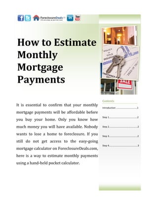 How to Estimate
Monthly
Mortgage
Payments
                                               Contents
It is essential to confirm that your monthly
                                               Introduction ..……………………………1
mortgage payments will be affordable before
                                               Step 1……...………………….…………….2
you buy your home. Only you know how
much money you will have available. Nobody     Step 2....…………………….………...…...2


wants to lose a home to foreclosure. If you    Step 3..……..………………………….…...2

still do not get access to the easy-going
                                               Step 4…………………………………….…..3
mortgage calculator on ForeclosureDeals.com,
here is a way to estimate monthly payments
using a hand-held pocket calculator.
 